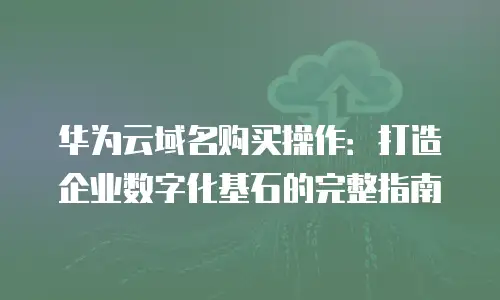 华为云域名购买操作：打造企业数字化基石的完整指南
