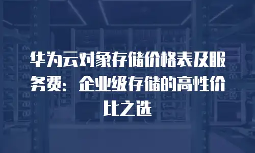 华为云对象存储价格表及服务费：企业级存储的高性价比之选