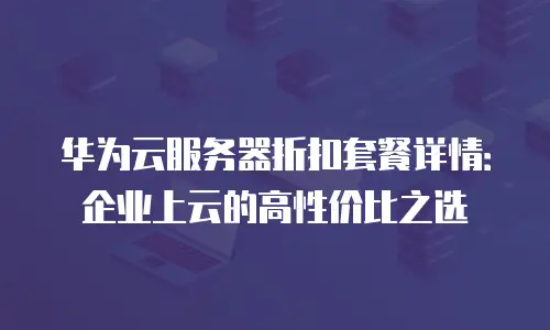 华为云服务器折扣套餐详情：企业上云的高性价比之选
