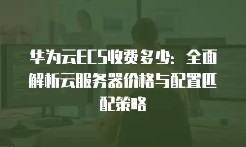 华为云ECS收费多少：全面解析云服务器价格与配置匹配策略