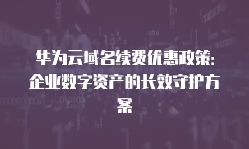 华为云域名续费优惠政策：企业数字资产的长效守护方案