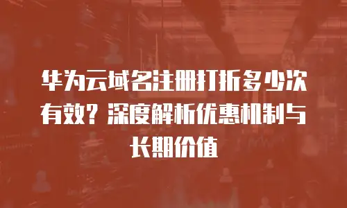 华为云域名注册打折多少次有效？深度解析优惠机制与长期价值