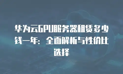 华为云GPU服务器租赁多少钱一年：全面解析与性价比选择