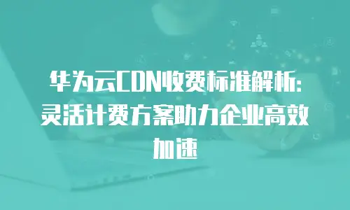 华为云CDN收费标准解析：灵活计费方案助力企业高效加速