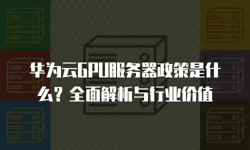华为云GPU服务器政策是什么？全面解析与行业价值