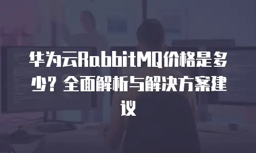 华为云RabbitMQ价格是多少？全面解析与解决方案建议