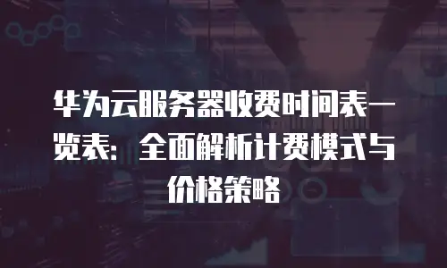 华为云服务器收费时间表一览表：全面解析计费模式与价格策略