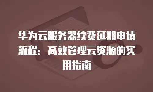 华为云服务器续费延期申请流程：高效管理云资源的实用指南