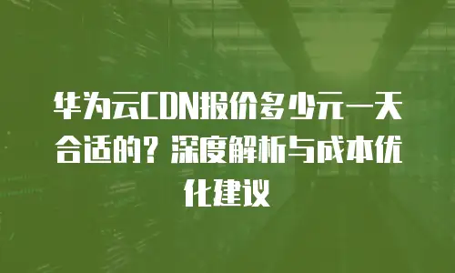 华为云CDN报价多少元一天合适的？深度解析与成本优化建议