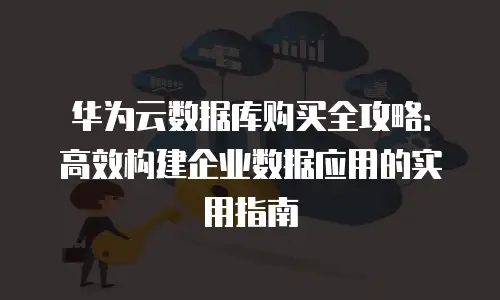华为云数据库购买全攻略：高效构建企业数据应用的实用指南