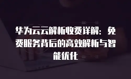 华为云云解析收费详解：免费服务背后的高效解析与智能优化