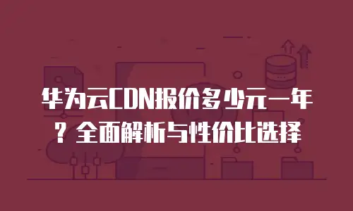 华为云CDN报价多少元一年？全面解析与性价比选择