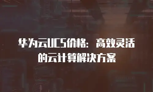 华为云UCS价格：高效灵活的云计算解决方案
