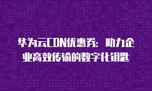 华为云CDN优惠券：助力企业高效传输的数字化钥匙