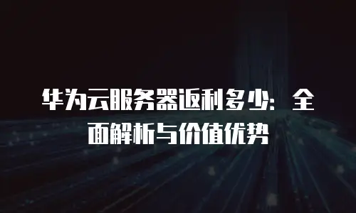 华为云服务器返利多少：全面解析与价值优势