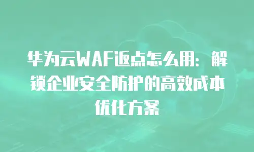 华为云WAF返点怎么用：解锁企业安全防护的高效成本优化方案