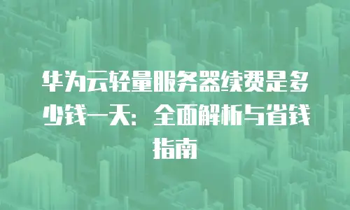 华为云轻量服务器续费是多少钱一天：全面解析与省钱指南