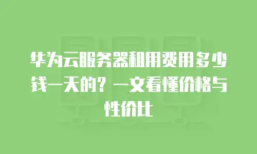 华为云服务器租用费用多少钱一天的？一文看懂价格与性价比