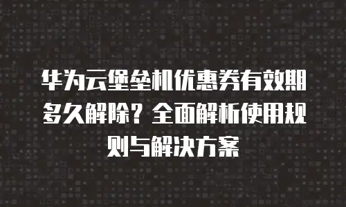 华为云堡垒机优惠券有效期多久解除？全面解析使用规则与解决方案