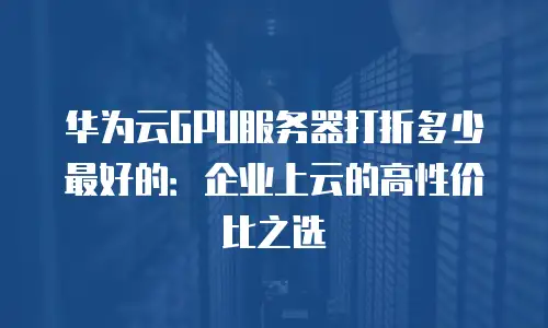 华为云GPU服务器打折多少最好的：企业上云的高性价比之选
