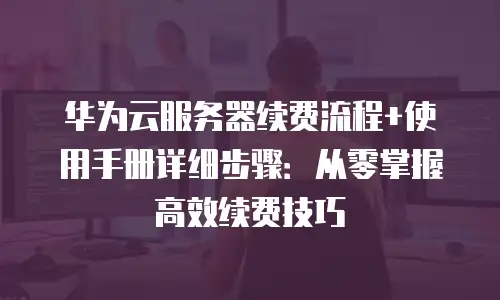 华为云服务器续费流程+使用手册详细步骤：从零掌握高效续费技巧