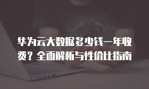 华为云大数据多少钱一年收费？全面解析与性价比指南