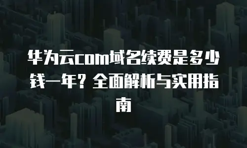 华为云com域名续费是多少钱一年？全面解析与实用指南