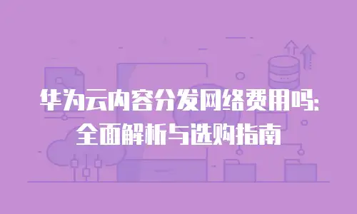 华为云内容分发网络费用吗：全面解析与选购指南