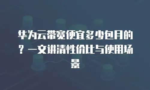 华为云带宽便宜多少包月的？一文讲清性价比与使用场景