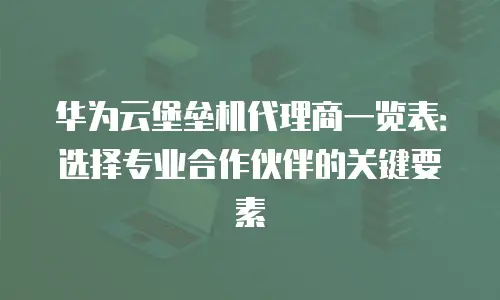 华为云堡垒机代理商一览表：选择专业合作伙伴的关键要素