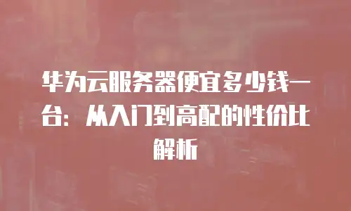 华为云服务器便宜多少钱一台：从入门到高配的性价比解析