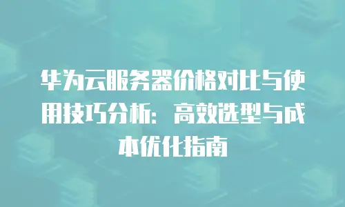 华为云服务器价格对比与使用技巧分析：高效选型与成本优化指南