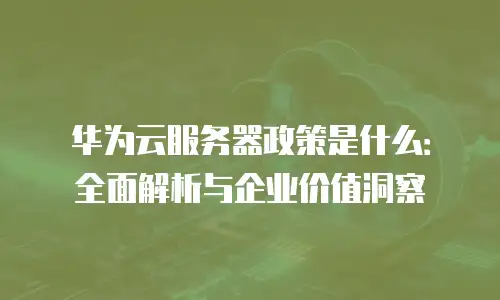 华为云服务器政策是什么：全面解析与企业价值洞察