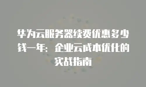 华为云服务器续费优惠多少钱一年：企业云成本优化的实战指南