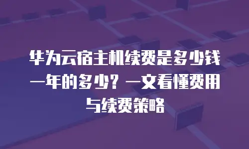 华为云宿主机续费是多少钱一年的多少？一文看懂费用与续费策略