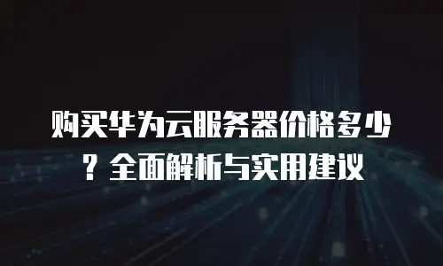 购买华为云服务器价格多少？全面解析与实用建议
