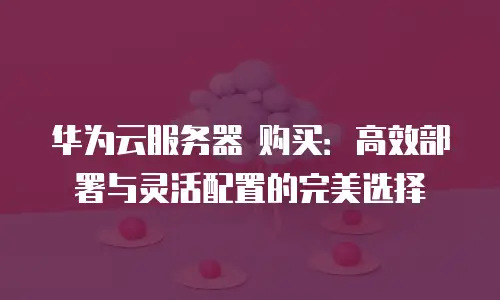 华为云服务器 购买：高效部署与灵活配置的完美选择