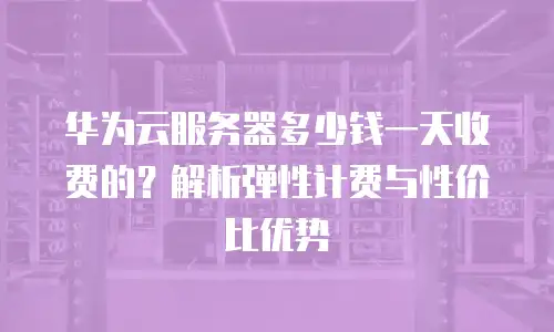 华为云服务器多少钱一天收费的？解析弹性计费与性价比优势