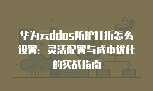 华为云ddos防护打折怎么设置：灵活配置与成本优化的实战指南
