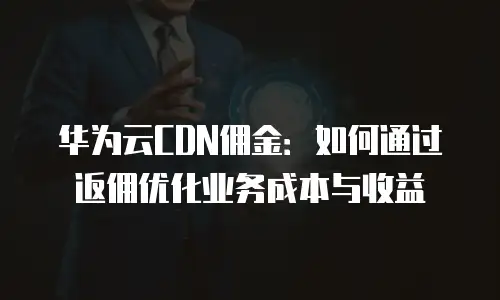 华为云CDN佣金：如何通过返佣优化业务成本与收益