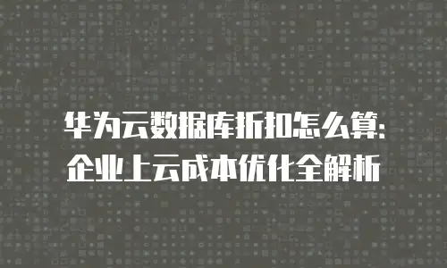 华为云数据库折扣怎么算：企业上云成本优化全解析