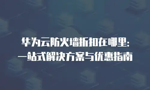 华为云防火墙折扣在哪里：一站式解决方案与优惠指南