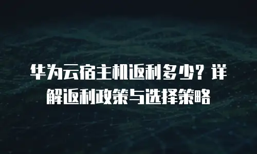 华为云宿主机返利多少？详解返利政策与选择策略
