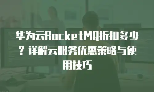 华为云RocketMQ折扣多少？详解云服务优惠策略与使用技巧