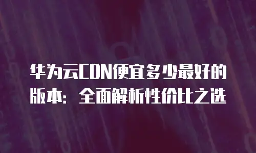 华为云CDN便宜多少最好的版本：全面解析性价比之选