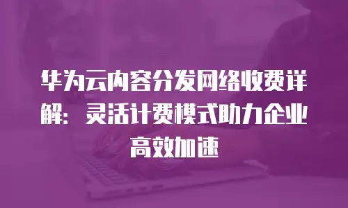 华为云内容分发网络收费详解：灵活计费模式助力企业高效加速