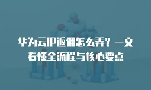 华为云IP返佣怎么弄？一文看懂全流程与核心要点