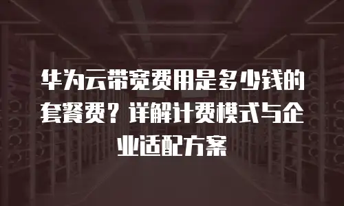 华为云带宽费用是多少钱的套餐费？详解计费模式与企业适配方案
