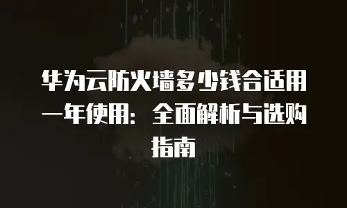 华为云防火墙多少钱合适用一年使用：全面解析与选购指南