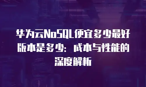 华为云NoSQL便宜多少最好版本是多少：成本与性能的深度解析